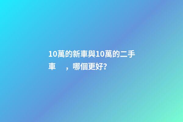 10萬的新車與10萬的二手車，哪個更好？